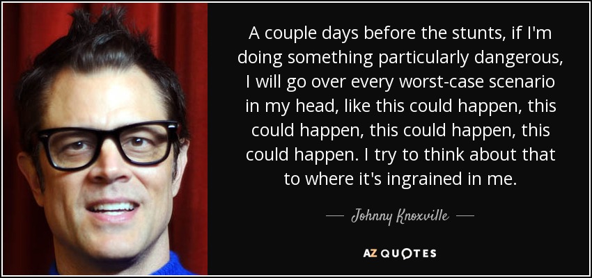 A couple days before the stunts, if I'm doing something particularly dangerous, I will go over every worst-case scenario in my head, like this could happen, this could happen, this could happen, this could happen. I try to think about that to where it's ingrained in me. - Johnny Knoxville