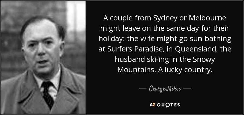 A couple from Sydney or Melbourne might leave on the same day for their holiday: the wife might go sun-bathing at Surfers Paradise, in Queensland, the husband ski-ing in the Snowy Mountains. A lucky country. - George Mikes