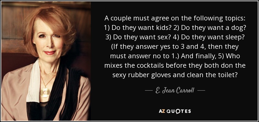 A couple must agree on the following topics: 1) Do they want kids? 2) Do they want a dog? 3) Do they want sex? 4) Do they want sleep? (If they answer yes to 3 and 4, then they must answer no to 1.) And finally, 5) Who mixes the cocktails before they both don the sexy rubber gloves and clean the toilet? - E. Jean Carroll