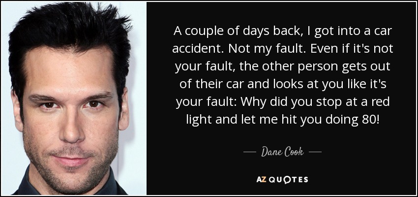 A couple of days back, I got into a car accident. Not my fault. Even if it's not your fault, the other person gets out of their car and looks at you like it's your fault: Why did you stop at a red light and let me hit you doing 80! - Dane Cook
