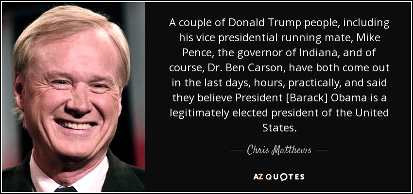 A couple of Donald Trump people, including his vice presidential running mate, Mike Pence, the governor of Indiana, and of course, Dr. Ben Carson, have both come out in the last days, hours, practically, and said they believe President [Barack] Obama is a legitimately elected president of the United States. - Chris Matthews