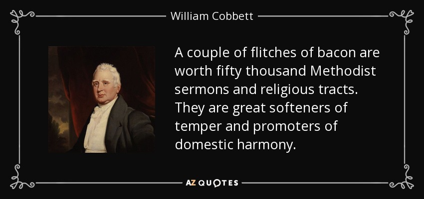 A couple of flitches of bacon are worth fifty thousand Methodist sermons and religious tracts. They are great softeners of temper and promoters of domestic harmony. - William Cobbett