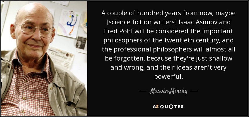 A couple of hundred years from now, maybe [science fiction writers] Isaac Asimov and Fred Pohl will be considered the important philosophers of the twentieth century, and the professional philosophers will almost all be forgotten, because they're just shallow and wrong, and their ideas aren't very powerful. - Marvin Minsky