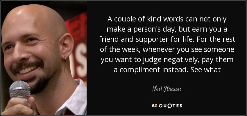 A couple of kind words can not only make a person's day, but earn you a friend and supporter for life. For the rest of the week, whenever you see someone you want to judge negatively, pay them a compliment instead. See what happens. - Neil Strauss