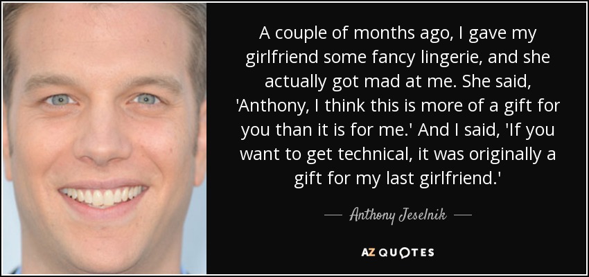A couple of months ago, I gave my girlfriend some fancy lingerie, and she actually got mad at me. She said, 'Anthony, I think this is more of a gift for you than it is for me.' And I said, 'If you want to get technical, it was originally a gift for my last girlfriend.' - Anthony Jeselnik