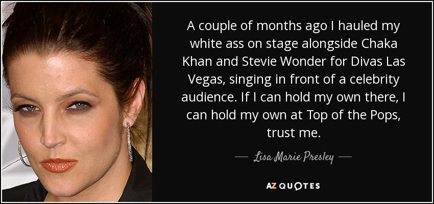A couple of months ago I hauled my white ass on stage alongside Chaka Khan and Stevie Wonder for Divas Las Vegas, singing in front of a celebrity audience. If I can hold my own there, I can hold my own at Top of the Pops, trust me. - Lisa Marie Presley