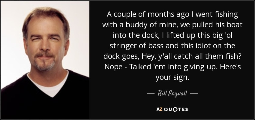 A couple of months ago I went fishing with a buddy of mine, we pulled his boat into the dock, I lifted up this big 'ol stringer of bass and this idiot on the dock goes, Hey, y'all catch all them fish? Nope - Talked 'em into giving up. Here's your sign. - Bill Engvall