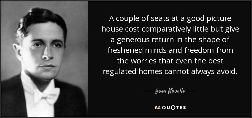 A couple of seats at a good picture house cost comparatively little but give a generous return in the shape of freshened minds and freedom from the worries that even the best regulated homes cannot always avoid. - Ivor Novello