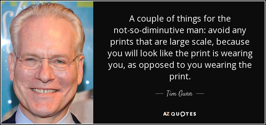 A couple of things for the not-so-diminutive man: avoid any prints that are large scale, because you will look like the print is wearing you, as opposed to you wearing the print. - Tim Gunn