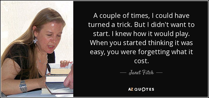 A couple of times, I could have turned a trick. But I didn't want to start. I knew how it would play. When you started thinking it was easy, you were forgetting what it cost. - Janet Fitch