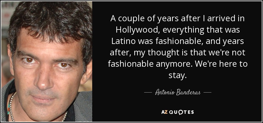 A couple of years after I arrived in Hollywood, everything that was Latino was fashionable, and years after, my thought is that we're not fashionable anymore. We're here to stay. - Antonio Banderas