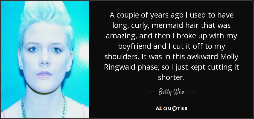 A couple of years ago I used to have long, curly, mermaid hair that was amazing, and then I broke up with my boyfriend and I cut it off to my shoulders. It was in this awkward Molly Ringwald phase, so I just kept cutting it shorter. - Betty Who