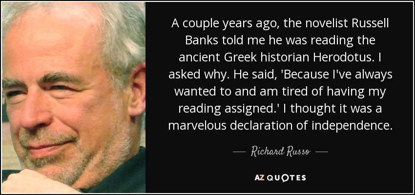 A couple years ago, the novelist Russell Banks told me he was reading the ancient Greek historian Herodotus. I asked why. He said, 'Because I've always wanted to and am tired of having my reading assigned.' I thought it was a marvelous declaration of independence. - Richard Russo