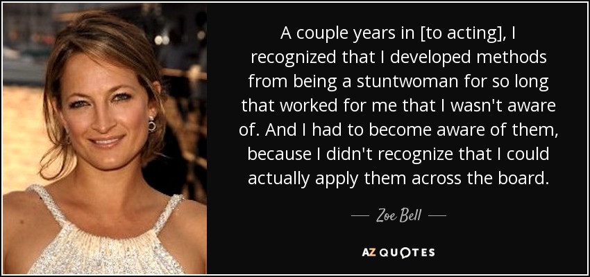 A couple years in [to acting], I recognized that I developed methods from being a stuntwoman for so long that worked for me that I wasn't aware of. And I had to become aware of them, because I didn't recognize that I could actually apply them across the board. - Zoe Bell