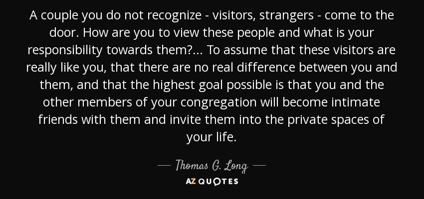 A couple you do not recognize - visitors, strangers - come to the door. How are you to view these people and what is your responsibility towards them? ... To assume that these visitors are really like you, that there are no real difference between you and them, and that the highest goal possible is that you and the other members of your congregation will become intimate friends with them and invite them into the private spaces of your life. - Thomas G. Long