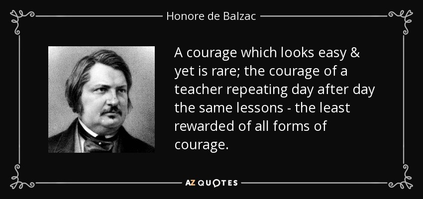 A courage which looks easy & yet is rare; the courage of a teacher repeating day after day the same lessons - the least rewarded of all forms of courage. - Honore de Balzac