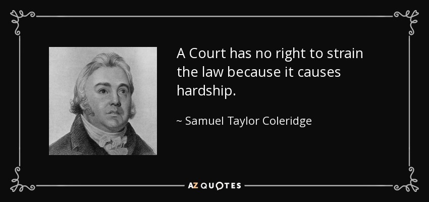 A Court has no right to strain the law because it causes hardship. - Samuel Taylor Coleridge