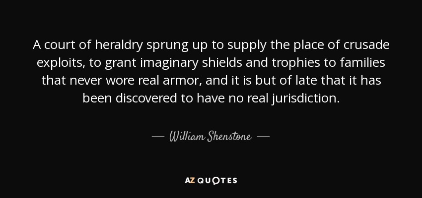 A court of heraldry sprung up to supply the place of crusade exploits, to grant imaginary shields and trophies to families that never wore real armor, and it is but of late that it has been discovered to have no real jurisdiction. - William Shenstone