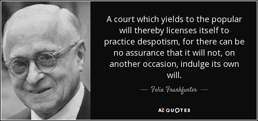 A court which yields to the popular will thereby licenses itself to practice despotism, for there can be no assurance that it will not, on another occasion, indulge its own will. - Felix Frankfurter