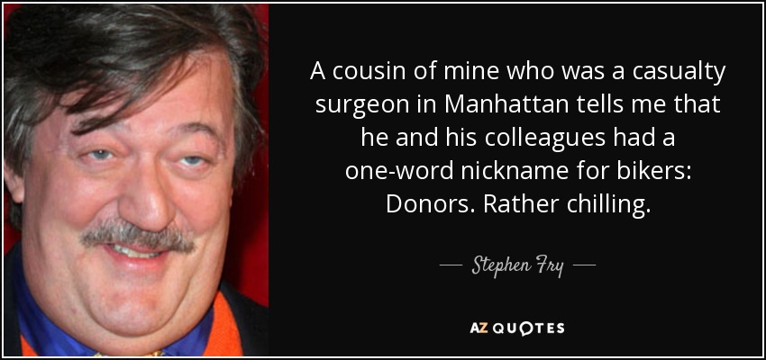 A cousin of mine who was a casualty surgeon in Manhattan tells me that he and his colleagues had a one-word nickname for bikers: Donors. Rather chilling. - Stephen Fry