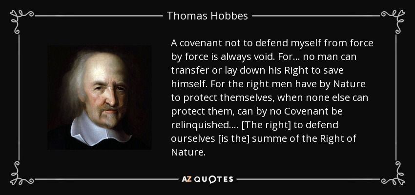 A covenant not to defend myself from force by force is always void. For ... no man can transfer or lay down his Right to save himself. For the right men have by Nature to protect themselves, when none else can protect them, can by no Covenant be relinquished. ... [The right] to defend ourselves [is the] summe of the Right of Nature. - Thomas Hobbes