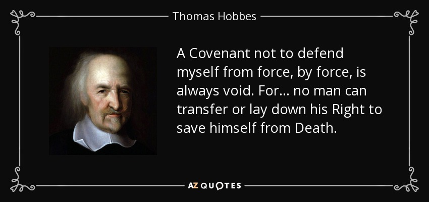 A Covenant not to defend myself from force, by force, is always void. For... no man can transfer or lay down his Right to save himself from Death. - Thomas Hobbes