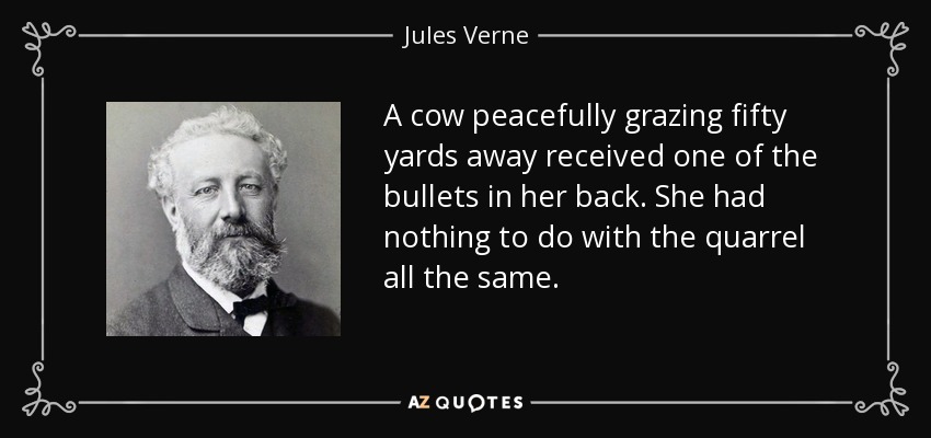 A cow peacefully grazing fifty yards away received one of the bullets in her back. She had nothing to do with the quarrel all the same. - Jules Verne
