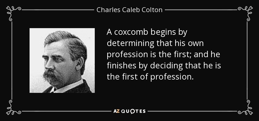 A coxcomb begins by determining that his own profession is the first; and he finishes by deciding that he is the first of profession. - Charles Caleb Colton