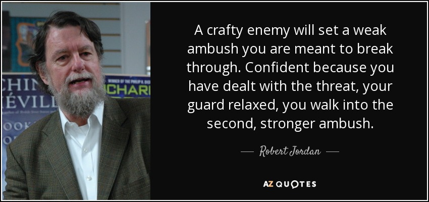 A crafty enemy will set a weak ambush you are meant to break through. Confident because you have dealt with the threat, your guard relaxed, you walk into the second, stronger ambush. - Robert Jordan