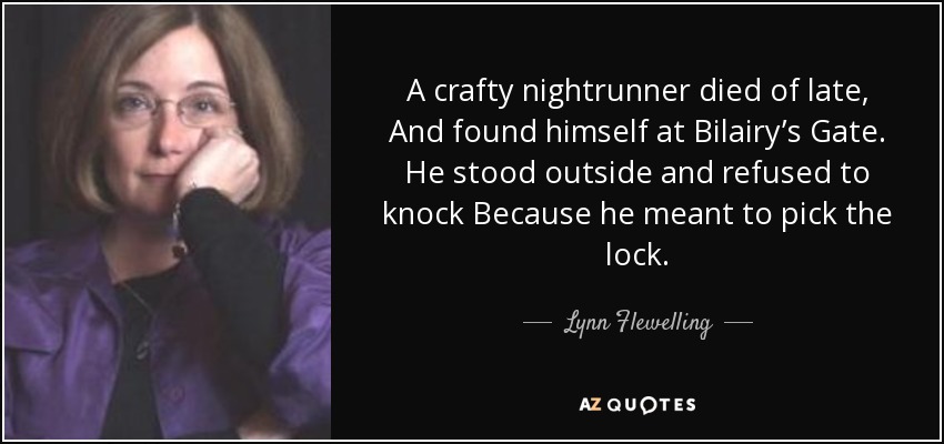 A crafty nightrunner died of late, And found himself at Bilairy’s Gate. He stood outside and refused to knock Because he meant to pick the lock. - Lynn Flewelling