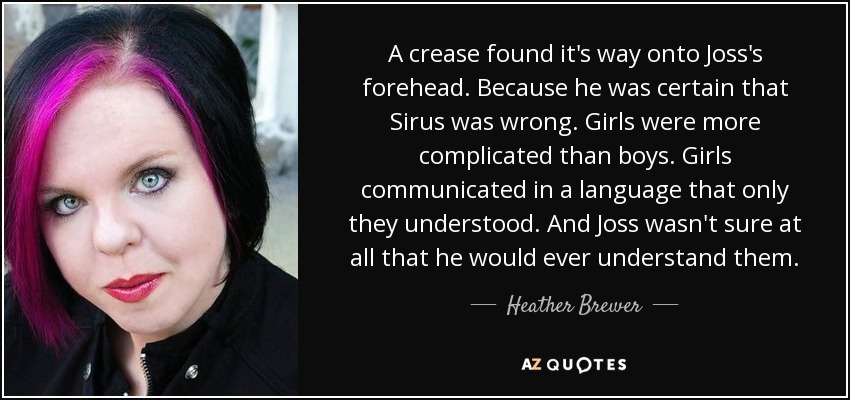 A crease found it's way onto Joss's forehead. Because he was certain that Sirus was wrong. Girls were more complicated than boys. Girls communicated in a language that only they understood. And Joss wasn't sure at all that he would ever understand them. - Heather Brewer