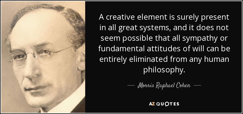 A creative element is surely present in all great systems, and it does not seem possible that all sympathy or fundamental attitudes of will can be entirely eliminated from any human philosophy. - Morris Raphael Cohen