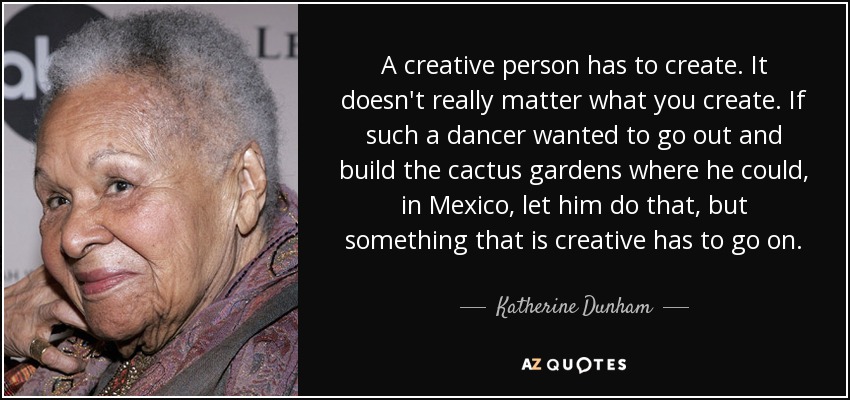 A creative person has to create. It doesn't really matter what you create. If such a dancer wanted to go out and build the cactus gardens where he could, in Mexico, let him do that, but something that is creative has to go on. - Katherine Dunham