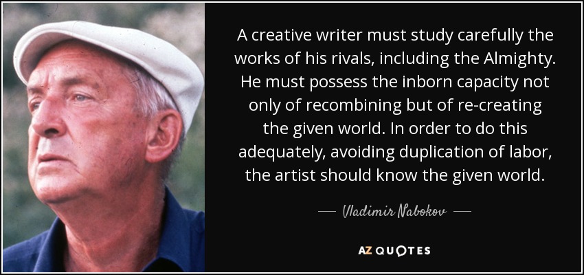 A creative writer must study carefully the works of his rivals, including the Almighty. He must possess the inborn capacity not only of recombining but of re-creating the given world. In order to do this adequately, avoiding duplication of labor, the artist should know the given world. - Vladimir Nabokov