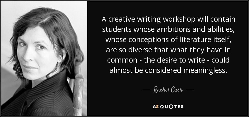 A creative writing workshop will contain students whose ambitions and abilities, whose conceptions of literature itself, are so diverse that what they have in common - the desire to write - could almost be considered meaningless. - Rachel Cusk