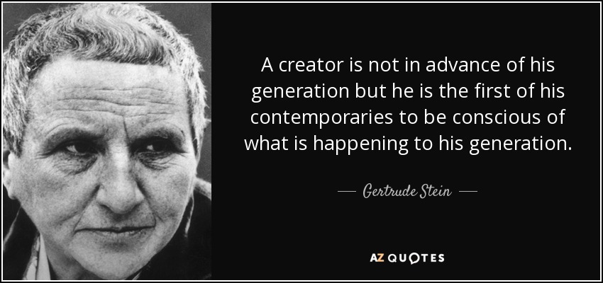 A creator is not in advance of his generation but he is the first of his contemporaries to be conscious of what is happening to his generation. - Gertrude Stein
