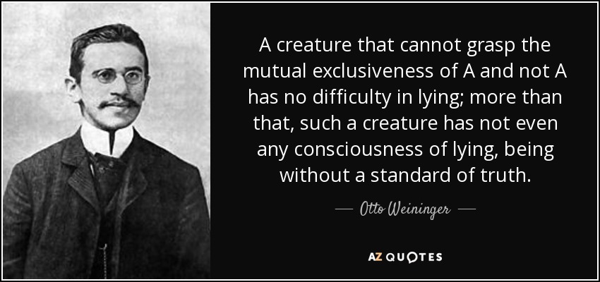 A creature that cannot grasp the mutual exclusiveness of A and not A has no difficulty in lying; more than that, such a creature has not even any consciousness of lying, being without a standard of truth. - Otto Weininger