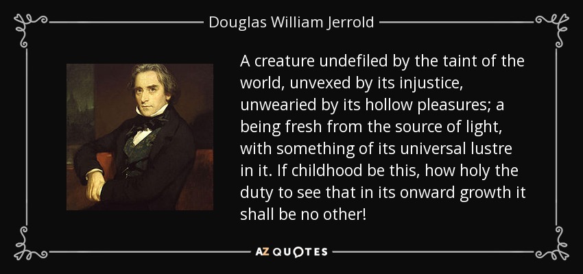 A creature undefiled by the taint of the world, unvexed by its injustice, unwearied by its hollow pleasures; a being fresh from the source of light, with something of its universal lustre in it. If childhood be this, how holy the duty to see that in its onward growth it shall be no other! - Douglas William Jerrold