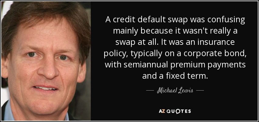 A credit default swap was confusing mainly because it wasn't really a swap at all. It was an insurance policy, typically on a corporate bond, with semiannual premium payments and a fixed term. - Michael Lewis