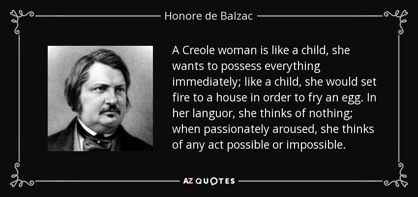 A Creole woman is like a child, she wants to possess everything immediately; like a child, she would set fire to a house in order to fry an egg. In her languor, she thinks of nothing; when passionately aroused, she thinks of any act possible or impossible. - Honore de Balzac
