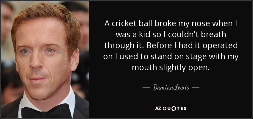 A cricket ball broke my nose when I was a kid so I couldn't breath through it. Before I had it operated on I used to stand on stage with my mouth slightly open. - Damian Lewis