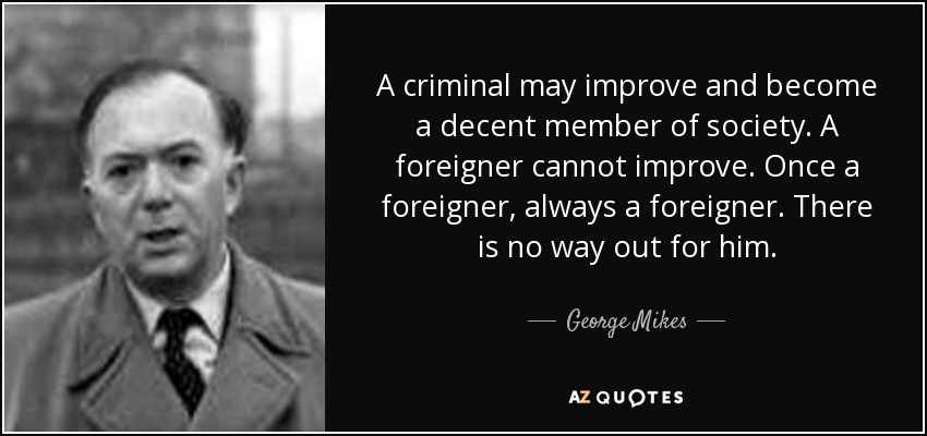 A criminal may improve and become a decent member of society. A foreigner cannot improve. Once a foreigner, always a foreigner. There is no way out for him. - George Mikes