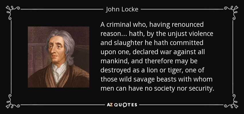 A criminal who, having renounced reason ... hath, by the unjust violence and slaughter he hath committed upon one, declared war against all mankind, and therefore may be destroyed as a lion or tiger, one of those wild savage beasts with whom men can have no society nor security. - John Locke
