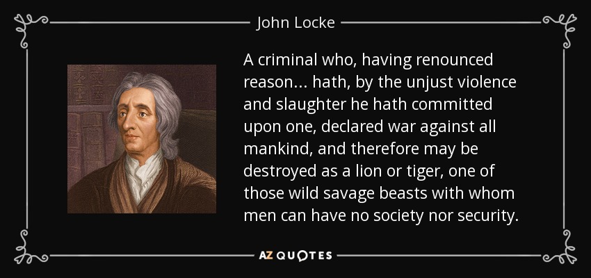 A criminal who, having renounced reason ... hath, by the unjust violence and slaughter he hath committed upon one, declared war against all mankind, and therefore may be destroyed as a lion or tiger, one of those wild savage beasts with whom men can have no society nor security. - John Locke
