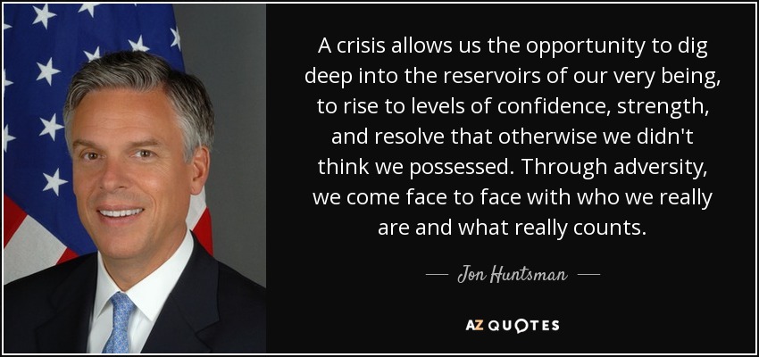 A crisis allows us the opportunity to dig deep into the reservoirs of our very being, to rise to levels of confidence, strength, and resolve that otherwise we didn't think we possessed. Through adversity, we come face to face with who we really are and what really counts. - Jon Huntsman, Jr.