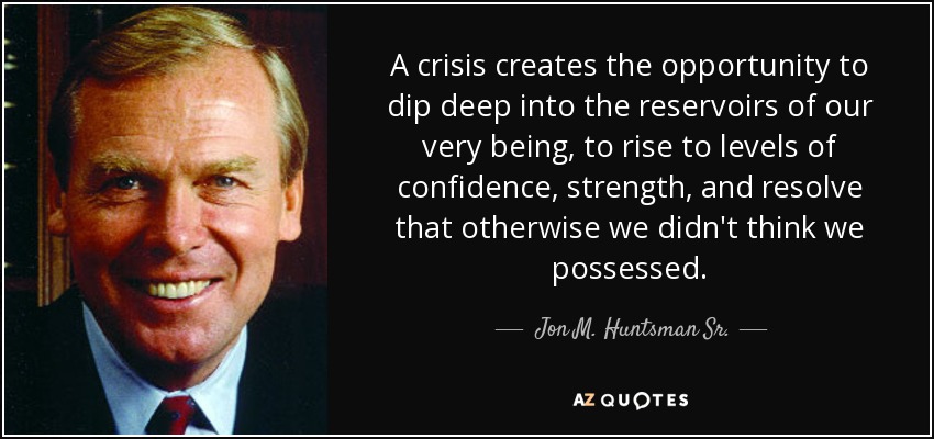 A crisis creates the opportunity to dip deep into the reservoirs of our very being, to rise to levels of confidence, strength, and resolve that otherwise we didn't think we possessed. - Jon M. Huntsman Sr.