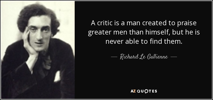 A critic is a man created to praise greater men than himself, but he is never able to find them. - Richard Le Gallienne