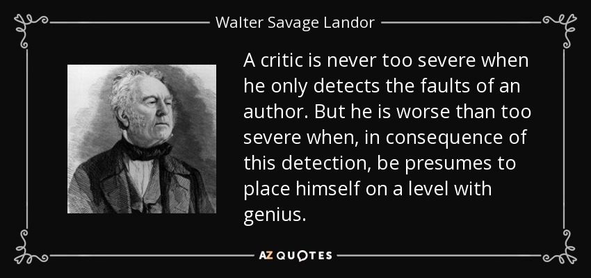 A critic is never too severe when he only detects the faults of an author. But he is worse than too severe when, in consequence of this detection, be presumes to place himself on a level with genius. - Walter Savage Landor
