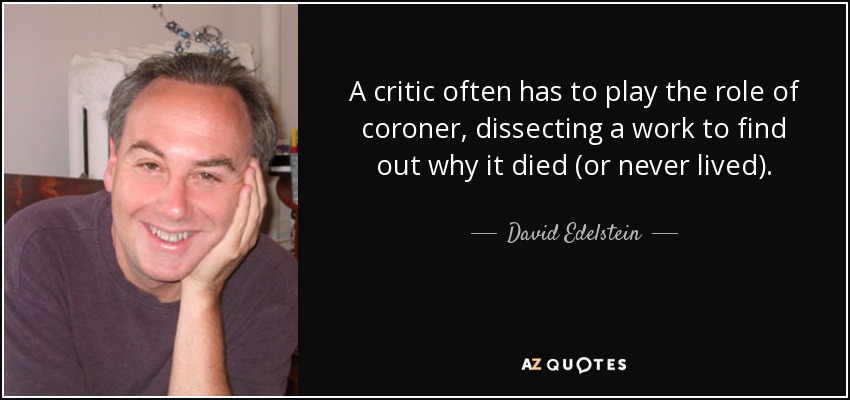 A critic often has to play the role of coroner, dissecting a work to find out why it died (or never lived). - David Edelstein