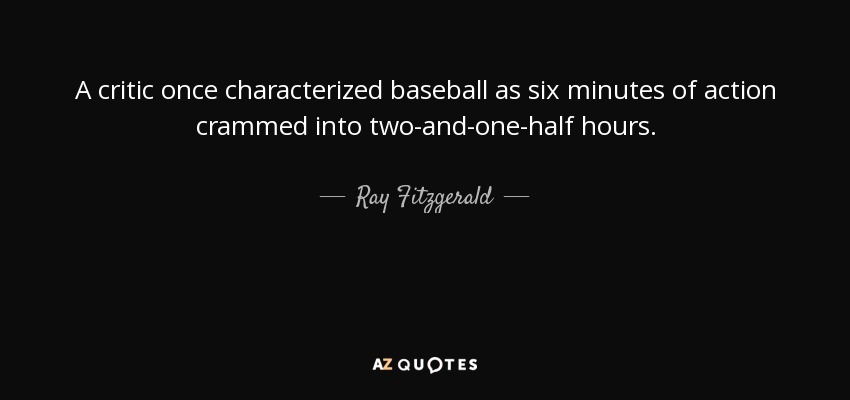 A critic once characterized baseball as six minutes of action crammed into two-and-one-half hours. - Ray Fitzgerald